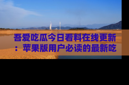 吾爱吃瓜今日看料在线更新：苹果版用户必读的最新吃瓜技巧