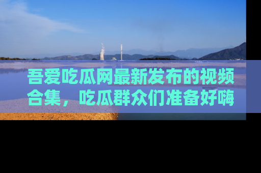 吾爱吃瓜网最新发布的视频合集，吃瓜群众们准备好嗨起来了吗？