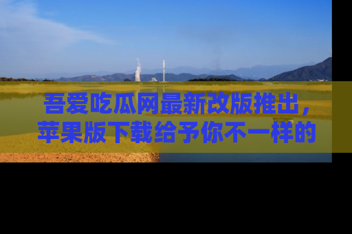 吾爱吃瓜网最新改版推出，苹果版下载给予你不一样的吃瓜体验，一起来吧！