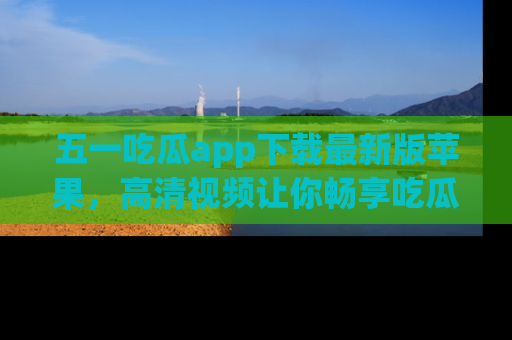 五一吃瓜app下载最新版苹果，高清视频让你畅享吃瓜乐趣
