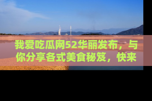 我爱吃瓜网52华丽发布，与你分享各式美食秘笈，快来加入我们的吃瓜大家庭！