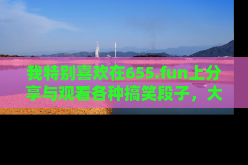 我特别喜欢在655.fun上分享与观看各种搞笑段子，大家一起来享受乐趣吧！