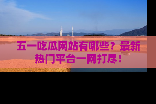 五一吃瓜网站有哪些？最新热门平台一网打尽！