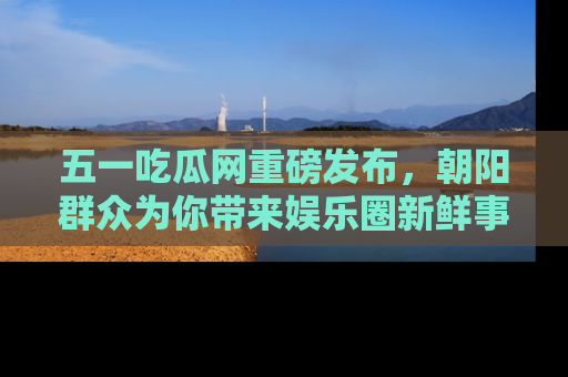 五一吃瓜网重磅发布，朝阳群众为你带来娱乐圈新鲜事！