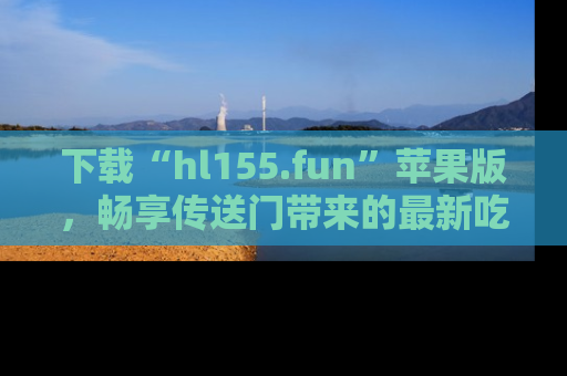 下载“hl155.fun”苹果版，畅享传送门带来的最新吃瓜资讯