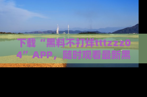 下载“黑料不打烊tttzzz04”APP，随时观看最新黑料不打烊tttzzz04在线！
