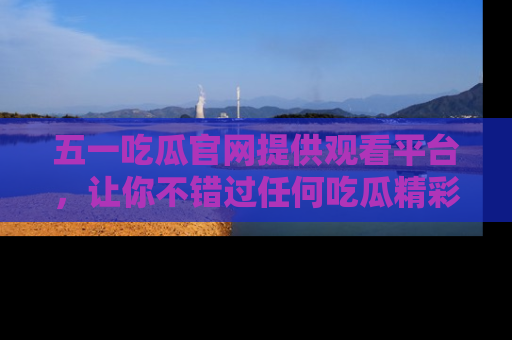 五一吃瓜官网提供观看平台，让你不错过任何吃瓜精彩瞬间