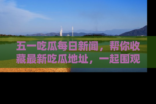 五一吃瓜每日新闻，帮你收藏最新吃瓜地址，一起围观吧！
