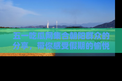 五一吃瓜网集合朝阳群众的分享，带你感受假期的愉悦！