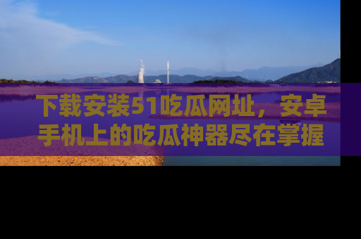 下载安装51吃瓜网址，安卓手机上的吃瓜神器尽在掌握