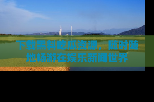 下载黑料吃瓜资源，随时随地畅游在娱乐新闻世界