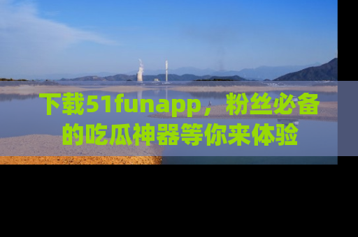 下载51funapp，粉丝必备的吃瓜神器等你来体验