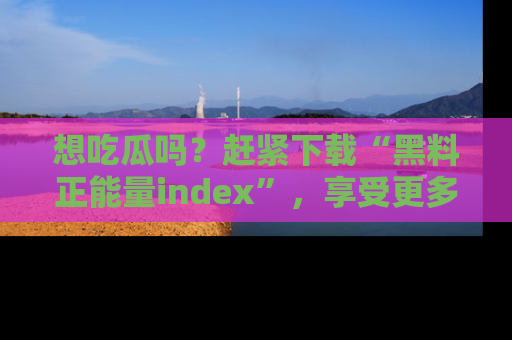 想吃瓜吗？赶紧下载“黑料正能量index”，享受更多正能量内容！