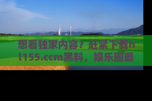 想看独家内容？赶紧下载hl155.ccm黑料，娱乐圈最劲爆的新闻一手掌握！
