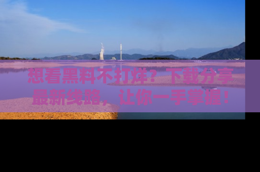想看黑料不打烊？下载分享最新线路，让你一手掌握！