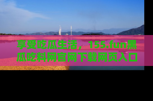 享受吃瓜生活，155.fun黑瓜吃料网官网下载网页入口全解析