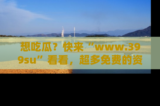 想吃瓜？快来“www.399su”看看，超多免费的资源让你尽情享受！