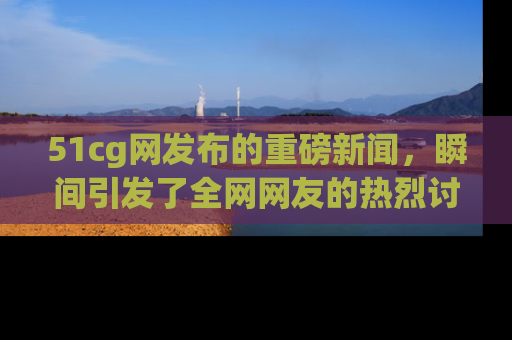 51cg网发布的重磅新闻，瞬间引发了全网网友的热烈讨论！