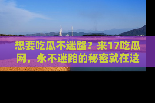想要吃瓜不迷路？来17吃瓜网，永不迷路的秘密就在这里！