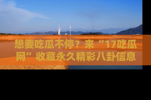 想要吃瓜不停？来“17吃瓜网”收藏永久精彩八卦信息！