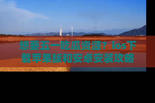 想要五一吃瓜资源？ios下载苹果版和安卓安装攻略