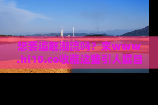 想要追赶潮流吗?来www.hl10.co收藏这些引人瞩目的新闻瞬间吧!