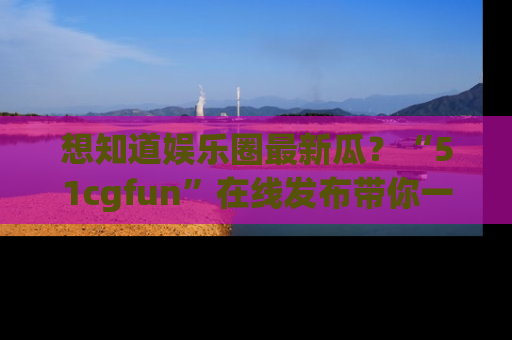 想知道娱乐圈最新瓜？“51cgfun”在线发布带你一探究竟！