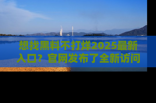 想找黑料不打烊2025最新入口?官网发布了全新访问指南!