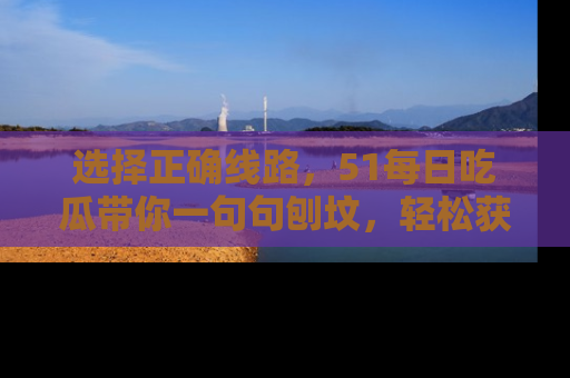 选择正确线路，51每日吃瓜带你一句句刨坟，轻松获取娱乐新资讯