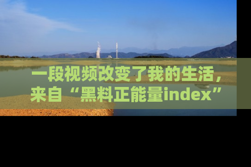 一段视频改变了我的生活，来自“黑料正能量index”的真实分享