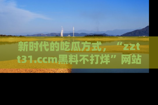 新时代的吃瓜方式，“zztt31.ccm黑料不打烊”网站为iOS用户带来惊喜