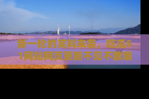 新一轮的笑料来袭，吃瓜51网站网页更新不见不散哦！