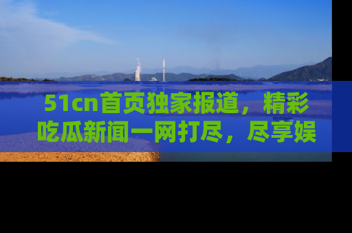 51cn首页独家报道，精彩吃瓜新闻一网打尽，尽享娱乐盛宴