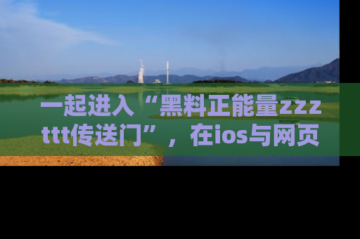 一起进入“黑料正能量zzzttt传送门”，在ios与网页中享受热辣资讯的快乐吧！