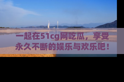 一起在51cg网吃瓜，享受永久不断的娱乐与欢乐吧！