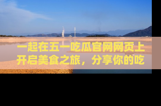 一起在五一吃瓜官网网页上开启美食之旅,分享你的吃瓜故事与精彩瞬间!