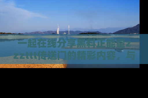 一起在线分享黑料正能量zzzttt传送门的精彩内容,与朋友互动!