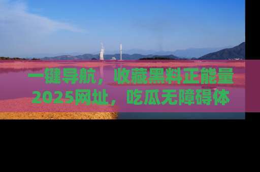 一键导航，收藏黑料正能量2025网址，吃瓜无障碍体验