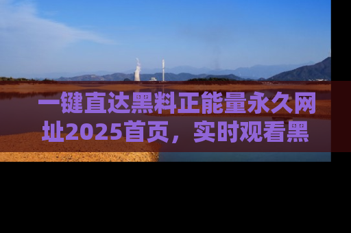 一键直达黑料正能量永久网址2025首页，实时观看黑料大汇总