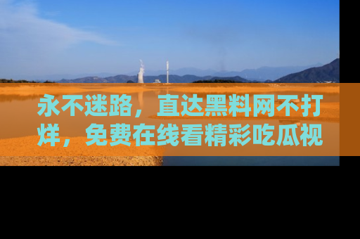 永不迷路,直达黑料网不打烊,免费在线看精彩吃瓜视频!