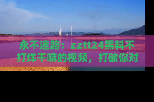 永不迷路:zztt24黑料不打烊干嘛的视频,打破你对吃瓜的固有认知!
