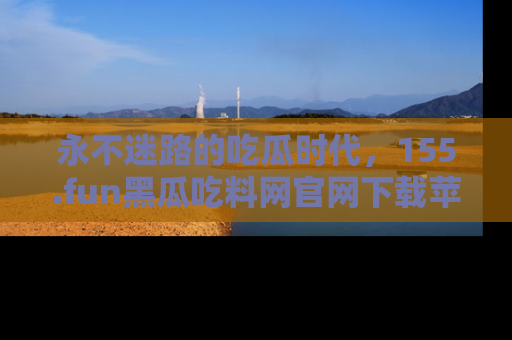永不迷路的吃瓜时代，155.fun黑瓜吃料网官网下载苹果版陪你同行！