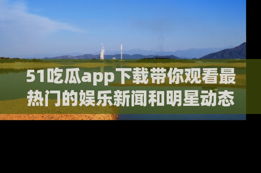51吃瓜app下载带你观看最热门的娱乐新闻和明星动态