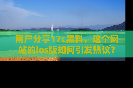 用户分享17c黑料,这个网站的ios版如何引发热议?