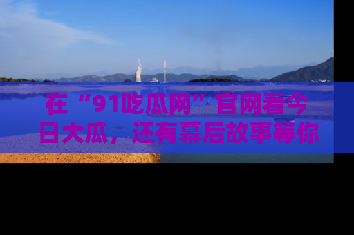 在“91吃瓜网”官网看今日大瓜,还有幕后故事等你来挖掘!