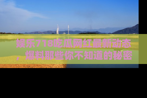 娱乐718吃瓜网红最新动态,爆料那些你不知道的秘密!