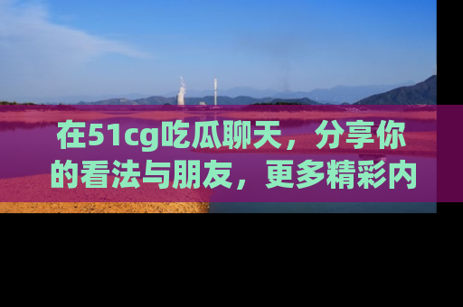 在51cg吃瓜聊天，分享你的看法与朋友，更多精彩内容请浏览网址www.51cg.com！