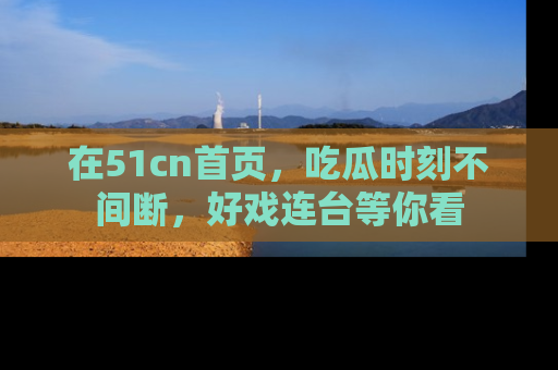 在51cn首页，吃瓜时刻不间断，好戏连台等你看