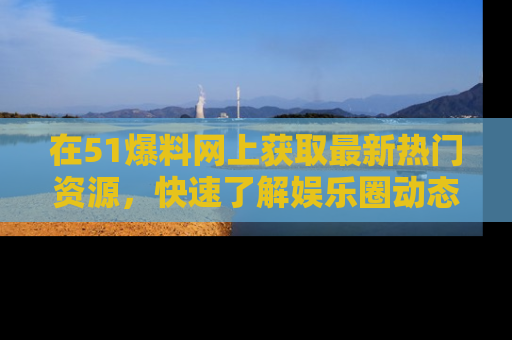 在51爆料网上获取最新热门资源，快速了解娱乐圈动态