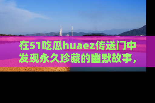 在51吃瓜huaez传送门中发现永久珍藏的幽默故事，瓜友们一起分享欢乐瞬间！